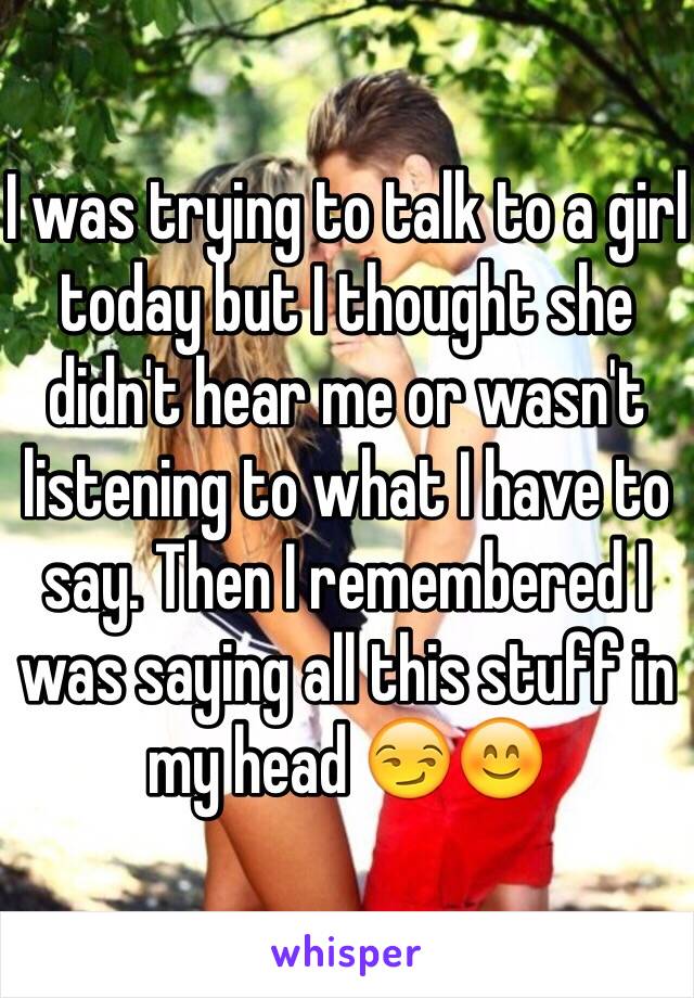 I was trying to talk to a girl today but I thought she didn't hear me or wasn't listening to what I have to say. Then I remembered I was saying all this stuff in my head 😏😊