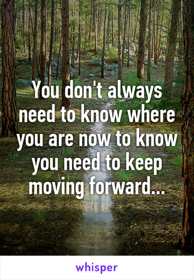 You don't always need to know where you are now to know you need to keep moving forward...