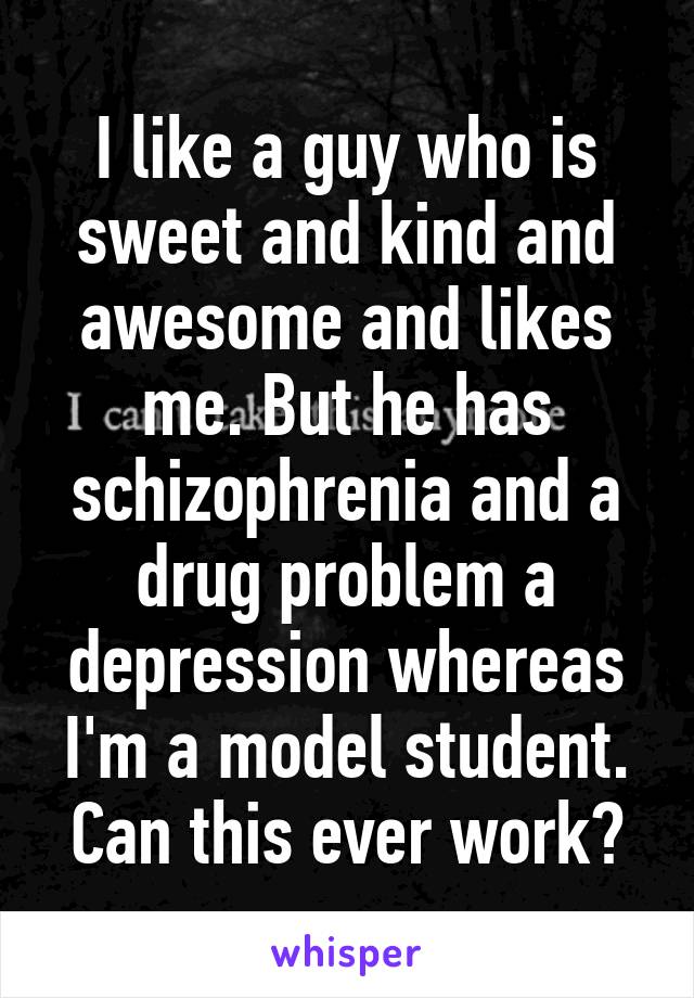 I like a guy who is sweet and kind and awesome and likes me. But he has schizophrenia and a drug problem a depression whereas I'm a model student. Can this ever work?