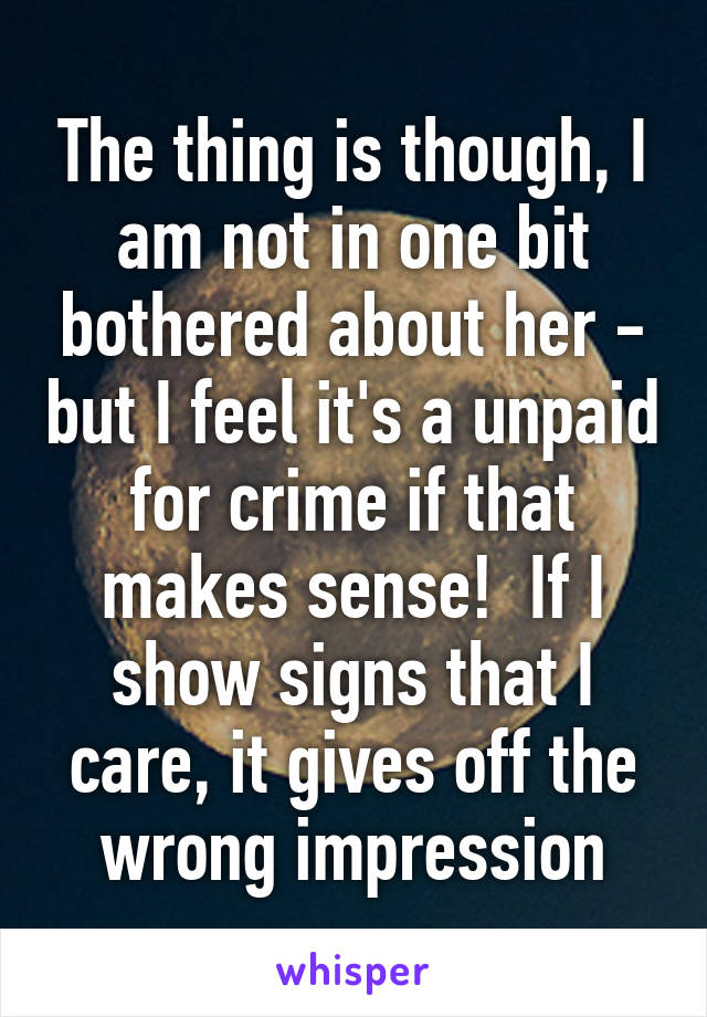 The thing is though, I am not in one bit bothered about her - but I feel it's a unpaid for crime if that makes sense!  If I show signs that I care, it gives off the wrong impression