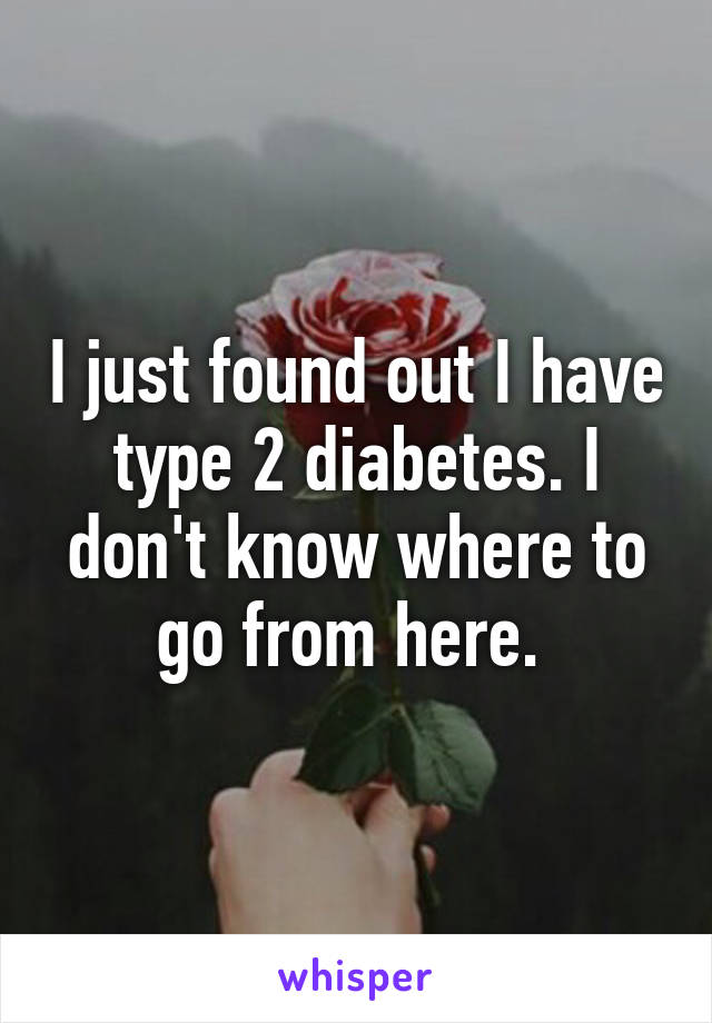 I just found out I have type 2 diabetes. I don't know where to go from here. 