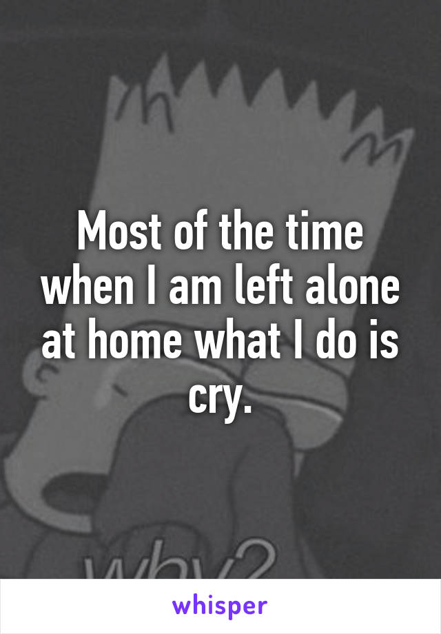 Most of the time when I am left alone at home what I do is cry.