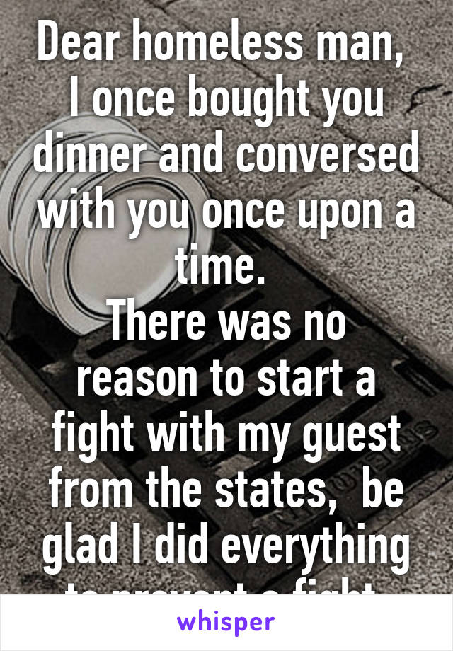 Dear homeless man, 
I once bought you dinner and conversed with you once upon a time. 
There was no reason to start a fight with my guest from the states,  be glad I did everything to prevent a fight.