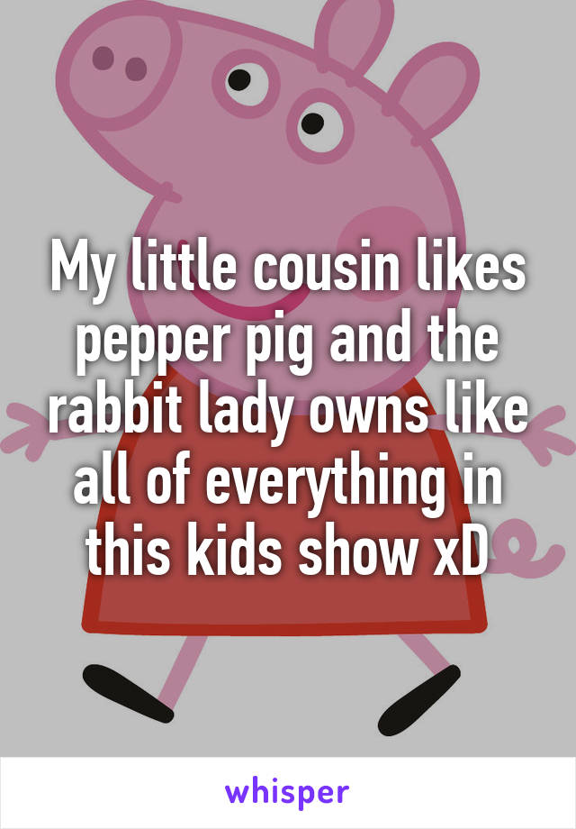 My little cousin likes pepper pig and the rabbit lady owns like all of everything in this kids show xD