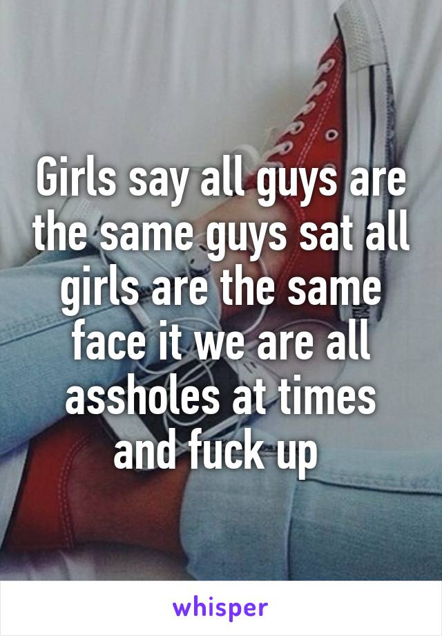 Girls say all guys are the same guys sat all girls are the same face it we are all assholes at times and fuck up 