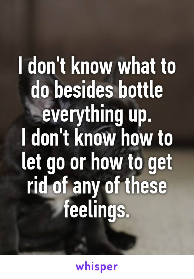 I don't know what to do besides bottle everything up.
I don't know how to let go or how to get rid of any of these feelings.