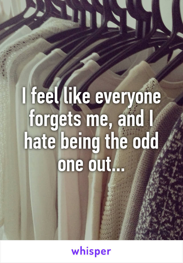 I feel like everyone forgets me, and I hate being the odd one out...