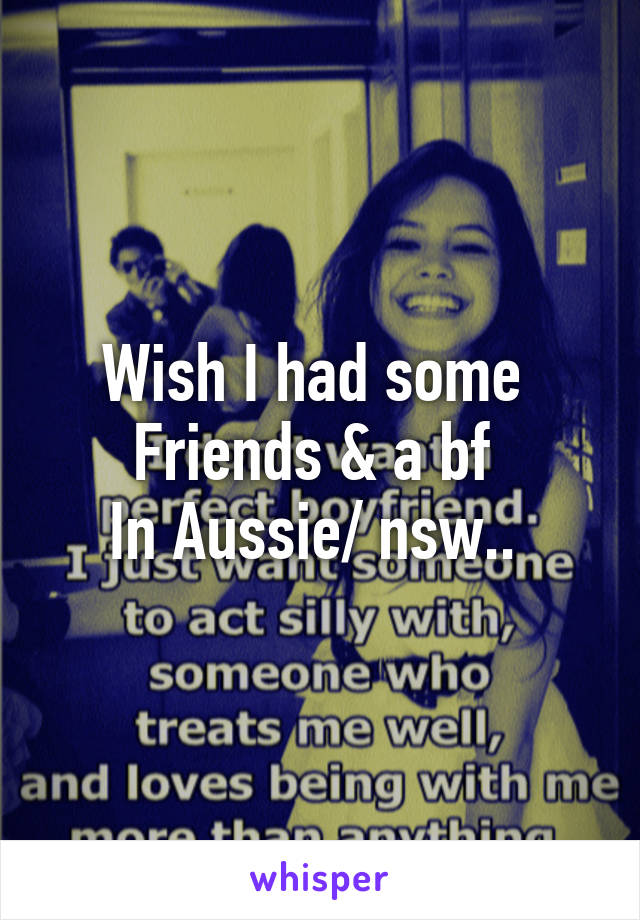 Wish I had some 
Friends & a bf 
In Aussie/ nsw.. 