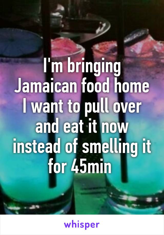 I'm bringing Jamaican food home I want to pull over and eat it now instead of smelling it for 45min 