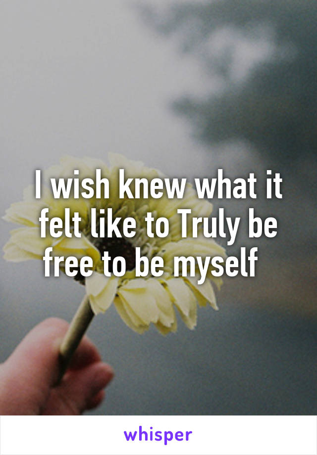 I wish knew what it felt like to Truly be free to be myself  