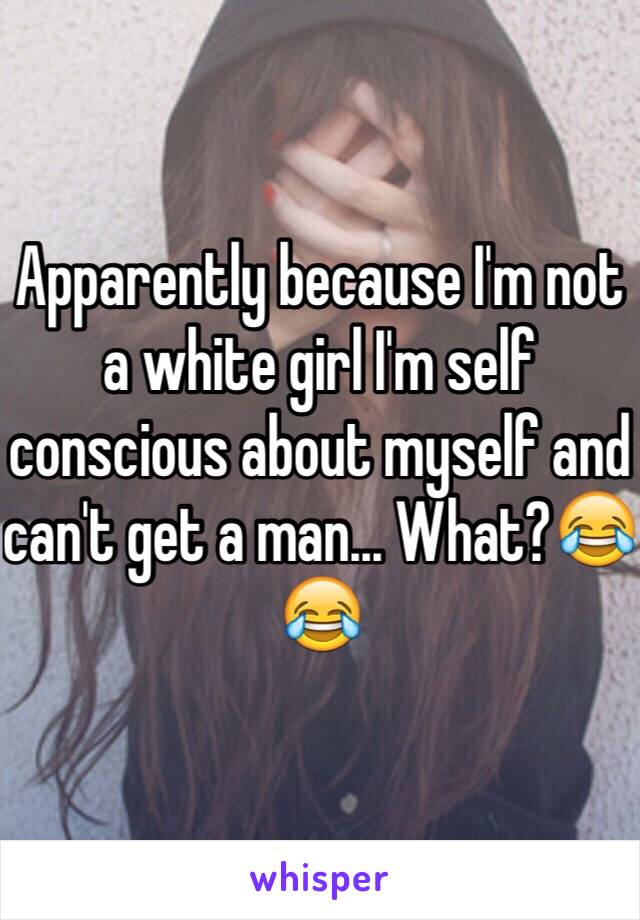 Apparently because I'm not a white girl I'm self conscious about myself and can't get a man... What?😂😂