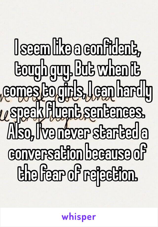 I seem like a confident, tough guy. But when it comes to girls, I can hardly speak fluent sentences. Also, I've never started a conversation because of the fear of rejection.