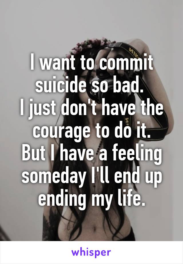 I want to commit suicide so bad. 
I just don't have the courage to do it.
But I have a feeling someday I'll end up ending my life.