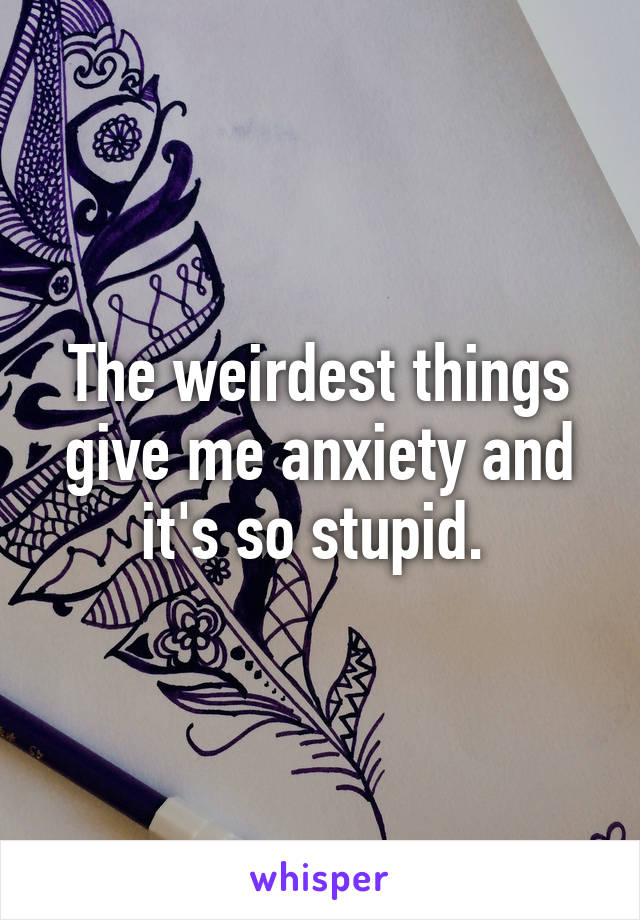 The weirdest things give me anxiety and it's so stupid. 