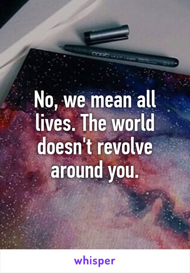 No, we mean all lives. The world doesn't revolve around you.