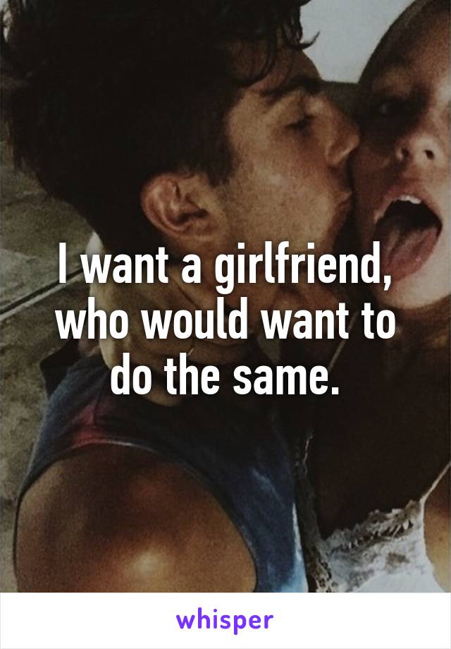 I want a girlfriend, who would want to do the same.