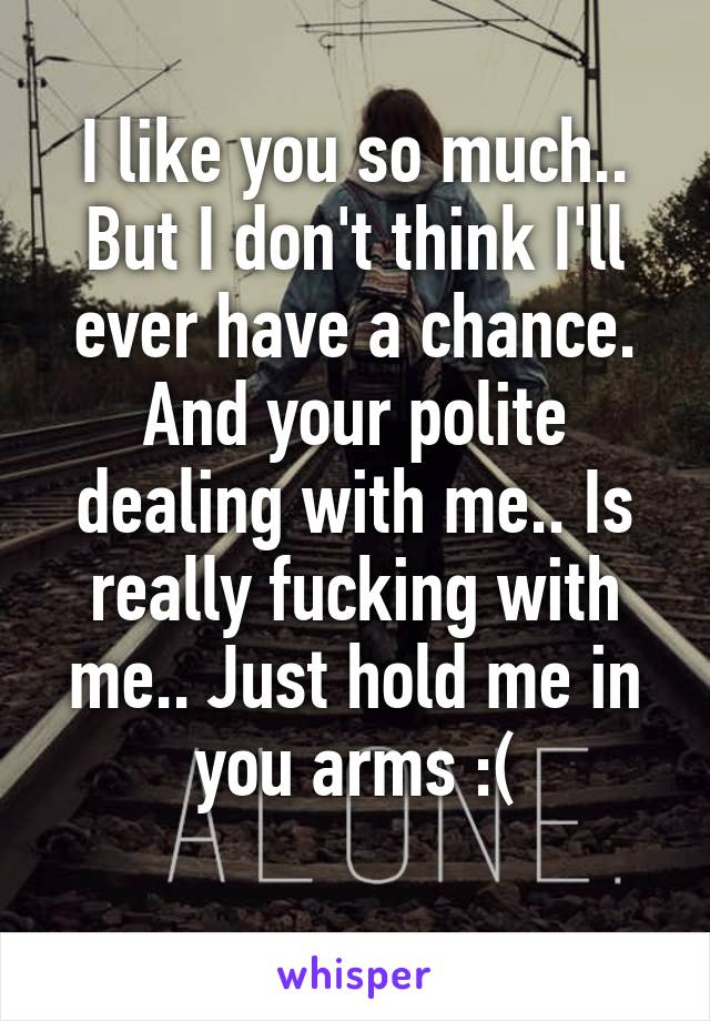 I like you so much.. But I don't think I'll ever have a chance. And your polite dealing with me.. Is really fucking with me.. Just hold me in you arms :(
