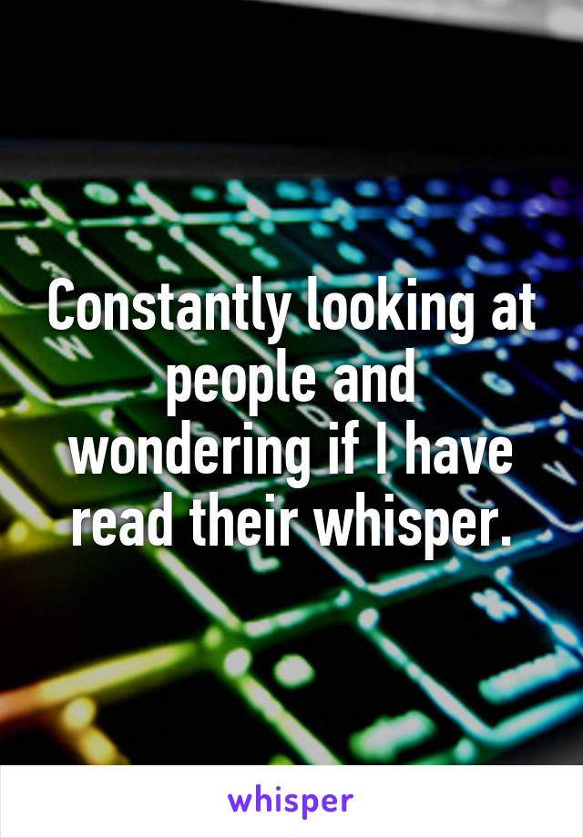 Constantly looking at people and wondering if I have read their whisper.