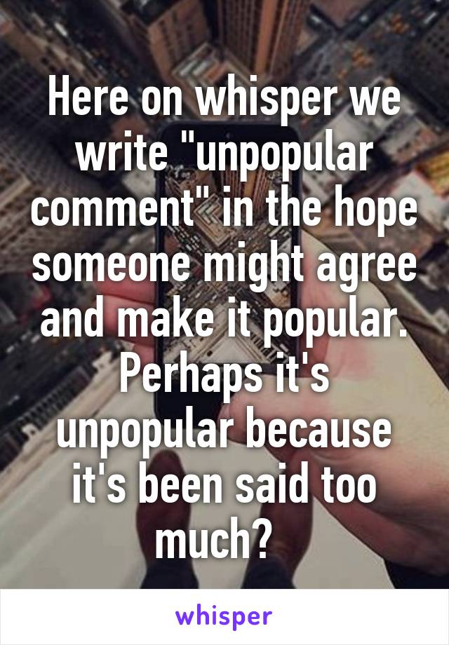 Here on whisper we write "unpopular comment" in the hope someone might agree and make it popular. Perhaps it's unpopular because it's been said too much?  