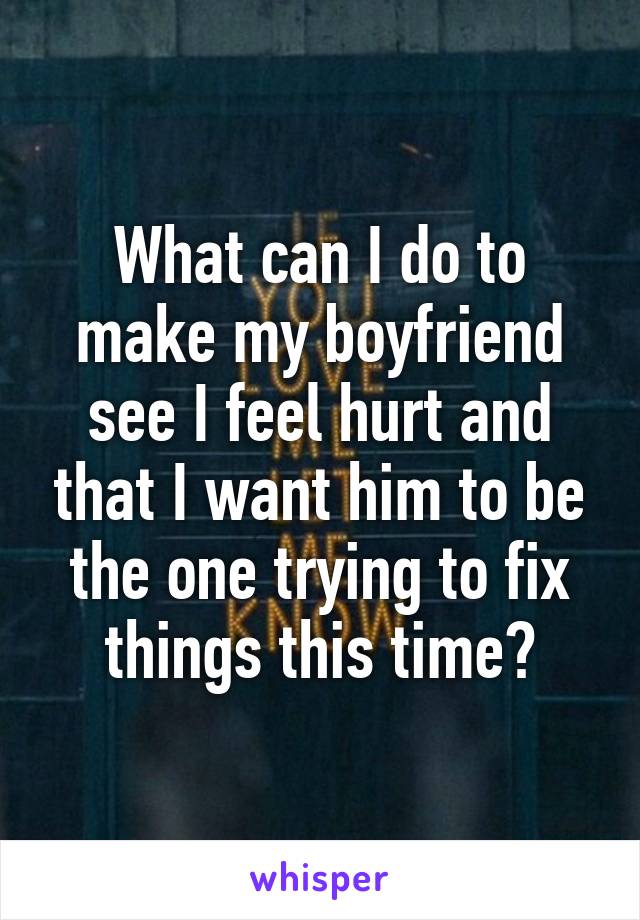 What can I do to make my boyfriend see I feel hurt and that I want him to be the one trying to fix things this time?