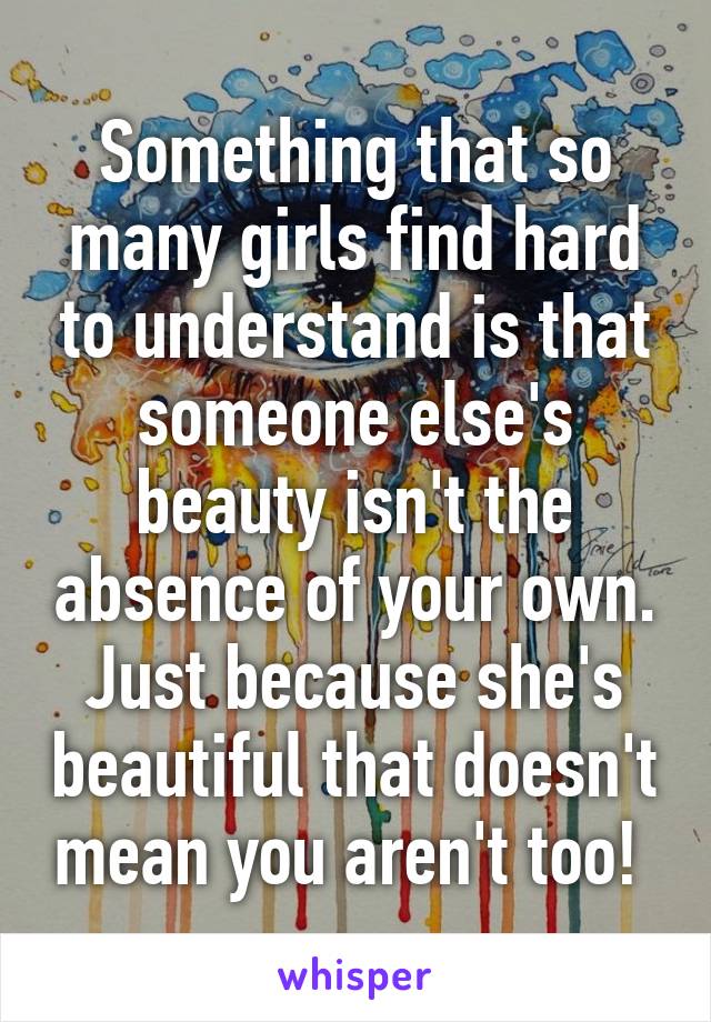Something that so many girls find hard to understand is that someone else's beauty isn't the absence of your own.
Just because she's beautiful that doesn't mean you aren't too! 