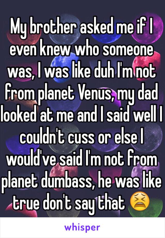 My brother asked me if I even knew who someone was, I was like duh I'm not from planet Venus, my dad looked at me and I said well I couldn't cuss or else I would've said I'm not from planet dumbass, he was like true don't say that 😫