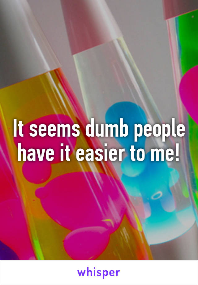 It seems dumb people have it easier to me!