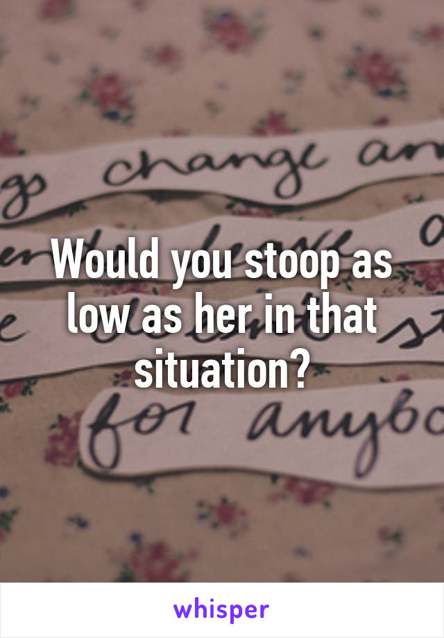 Would you stoop as low as her in that situation?