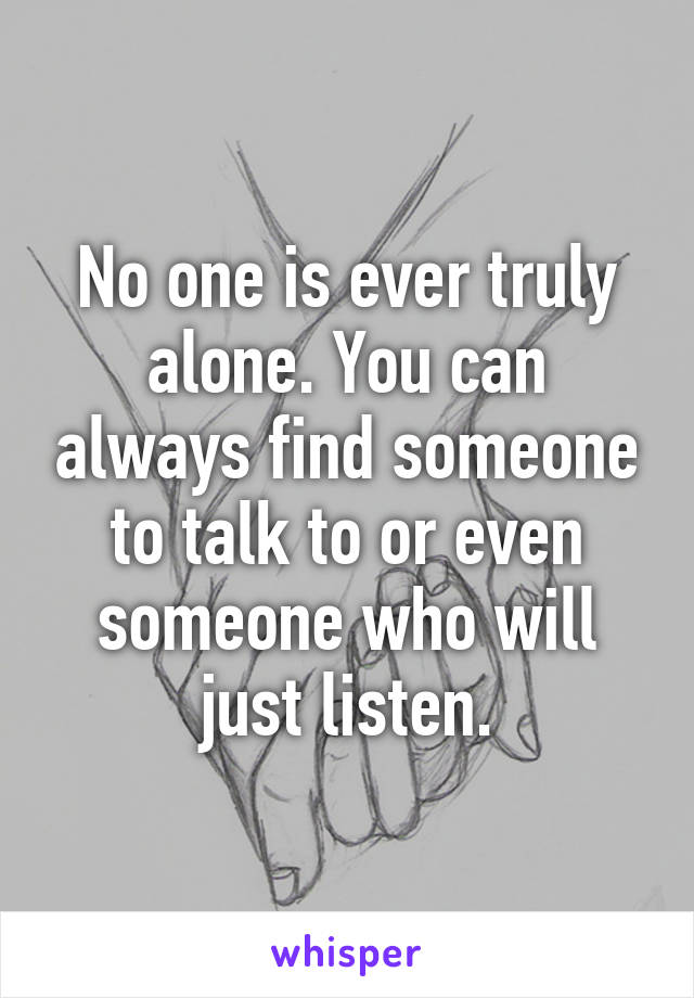No one is ever truly alone. You can always find someone to talk to or even someone who will just listen.