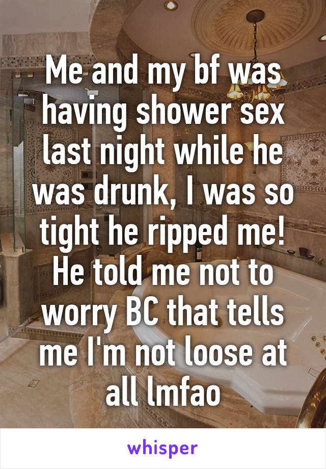Me and my bf was having shower sex last night while he was drunk, I was so tight he ripped me! He told me not to worry BC that tells me I'm not loose at all lmfao
