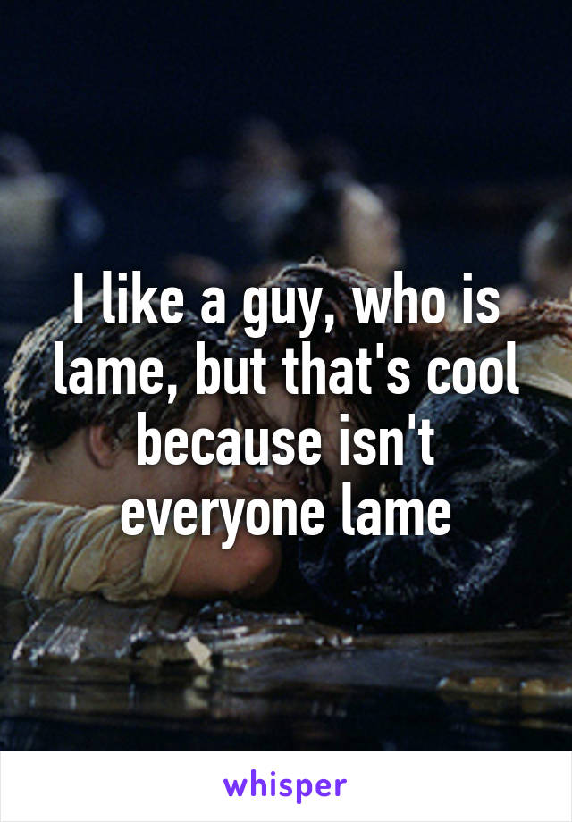 I like a guy, who is lame, but that's cool because isn't everyone lame