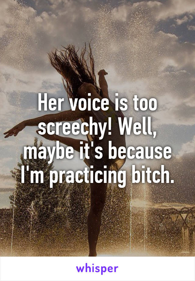 Her voice is too screechy! Well, maybe it's because I'm practicing bitch.