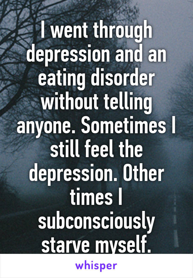 I went through depression and an eating disorder without telling anyone. Sometimes I still feel the depression. Other times I subconsciously starve myself.