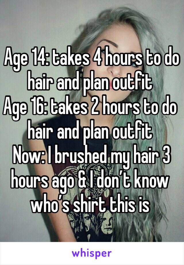  Age 14: takes 4 hours to do hair and plan outfit                                               
Age 16: takes 2 hours to do hair and plan outfit
 Now: I brushed my hair 3 hours ago & I don’t know who’s shirt this is