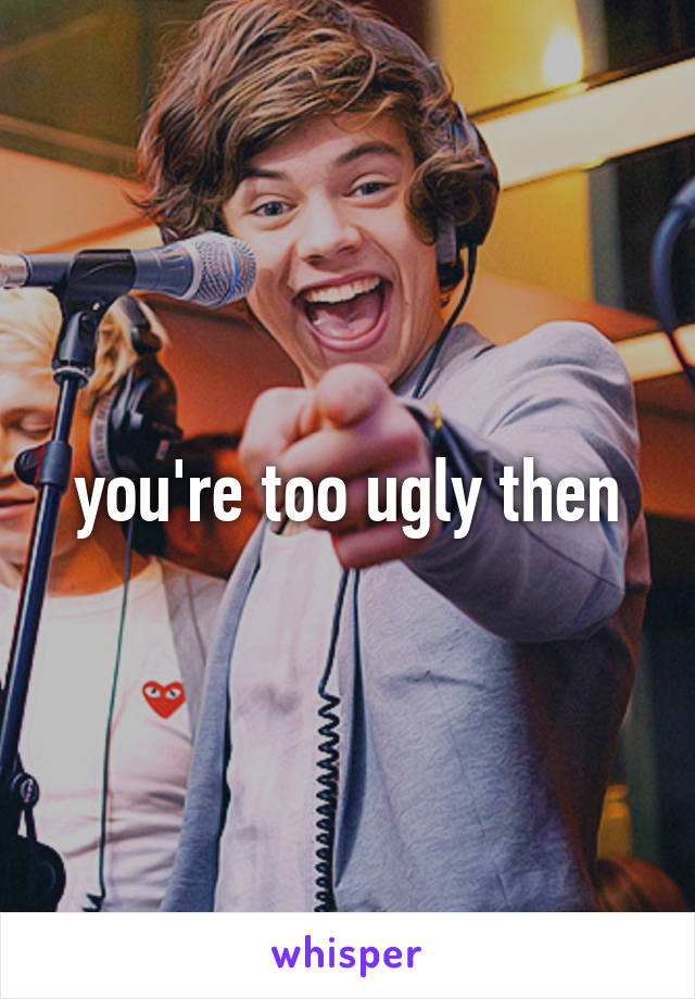 you're too ugly then