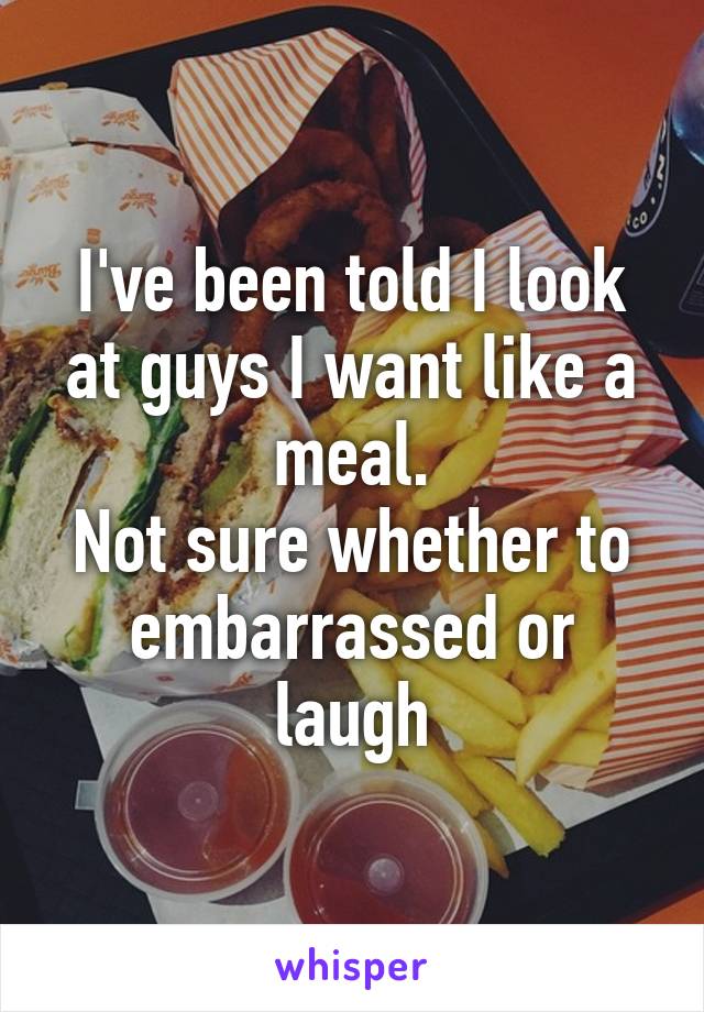 I've been told I look at guys I want like a meal.
Not sure whether to embarrassed or laugh