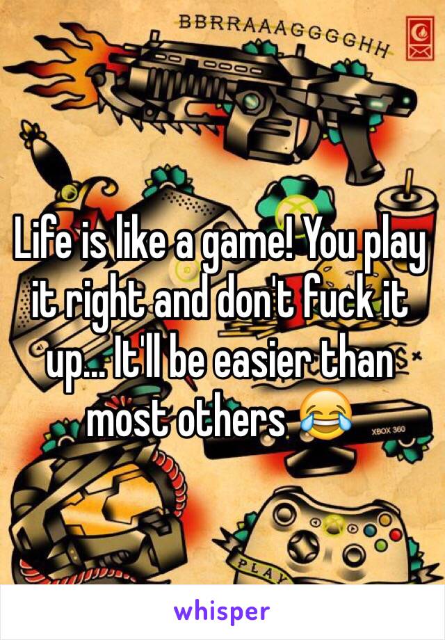 Life is like a game! You play it right and don't fuck it up... It'll be easier than most others 😂
