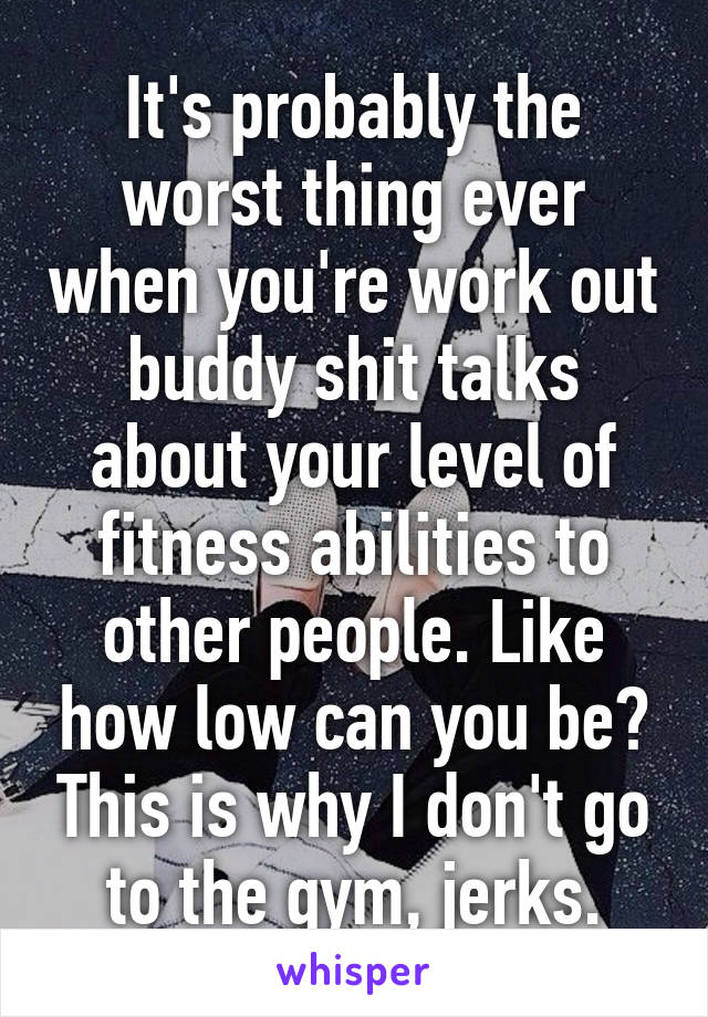 It's probably the worst thing ever when you're work out buddy shit talks about your level of fitness abilities to other people. Like how low can you be? This is why I don't go to the gym, jerks.