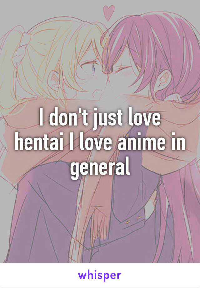 I don't just love hentai I love anime in general