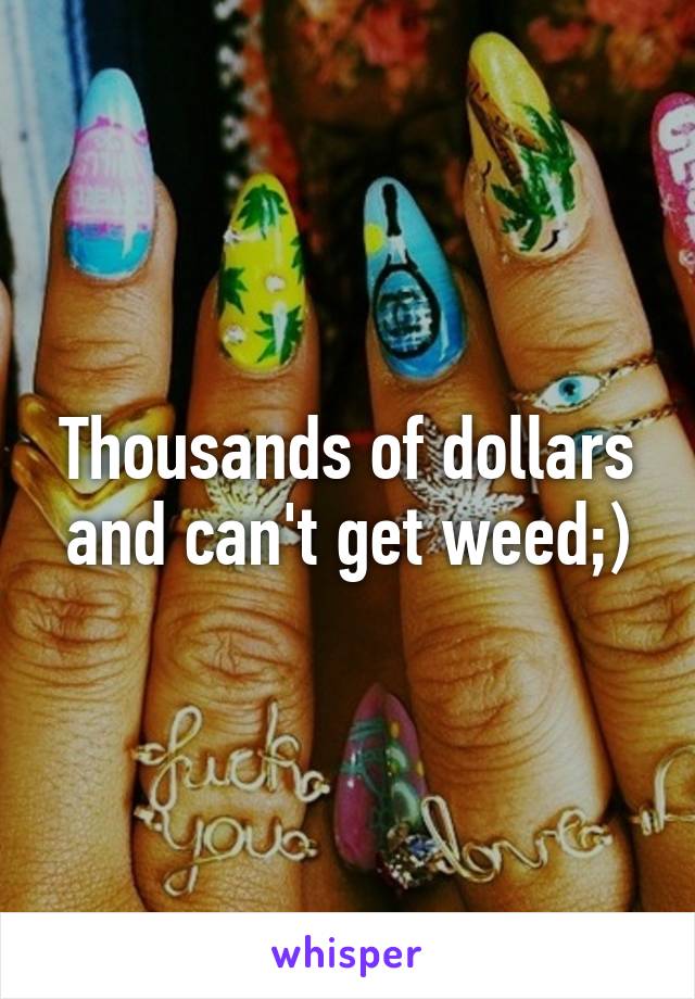 Thousands of dollars and can't get weed;)