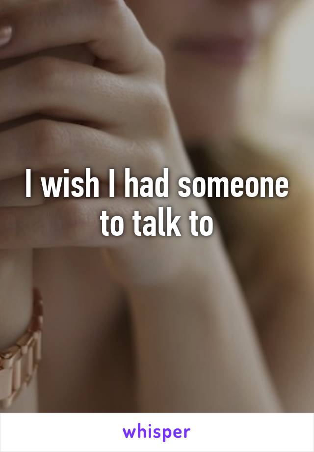 I wish I had someone to talk to
