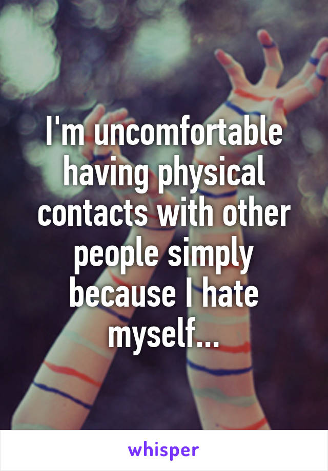 I'm uncomfortable having physical contacts with other people simply because I hate myself...