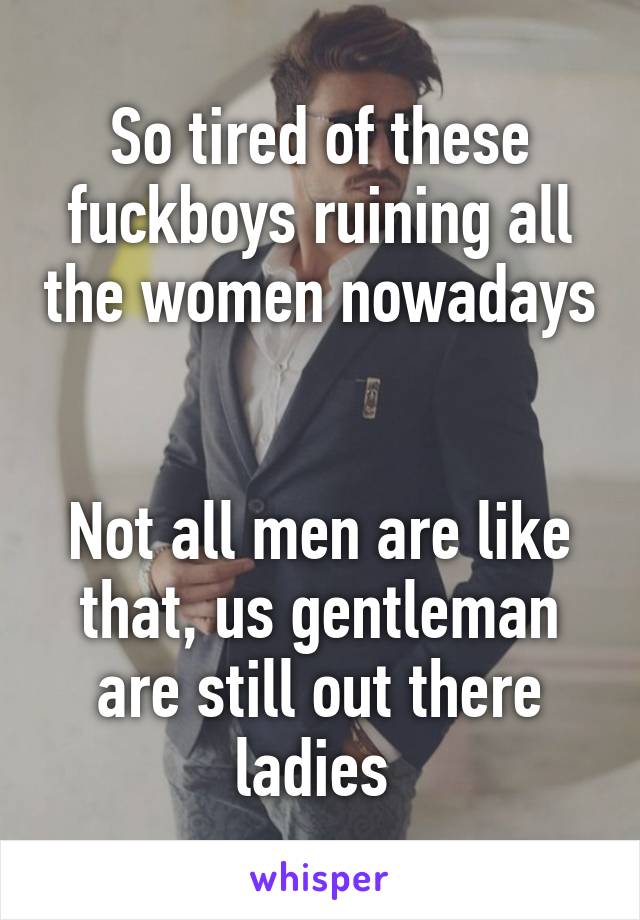 So tired of these fuckboys ruining all the women nowadays 

Not all men are like that, us gentleman are still out there ladies 