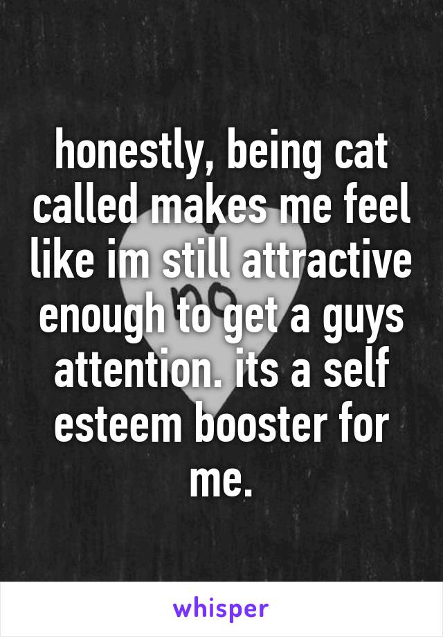 honestly, being cat called makes me feel like im still attractive enough to get a guys attention. its a self esteem booster for me.