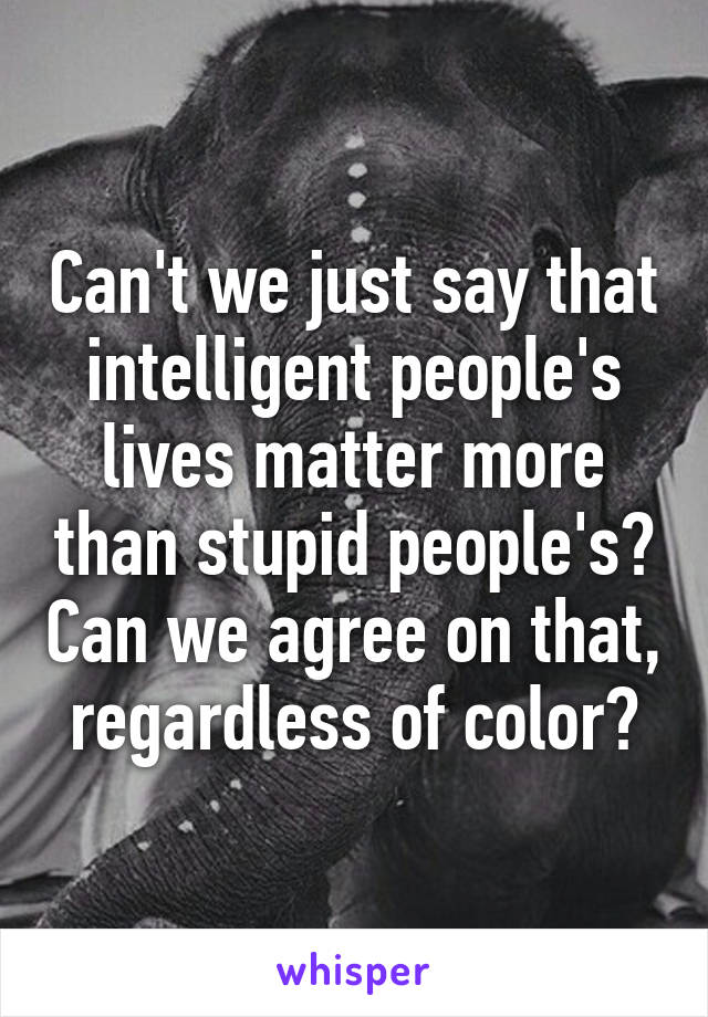 Can't we just say that intelligent people's lives matter more than stupid people's? Can we agree on that, regardless of color?