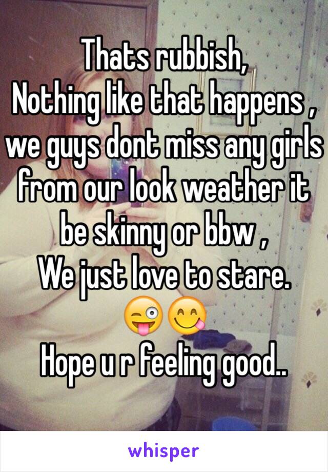 Thats rubbish,
Nothing like that happens , we guys dont miss any girls from our look weather it be skinny or bbw , 
We just love to stare.
😜😋
Hope u r feeling good..