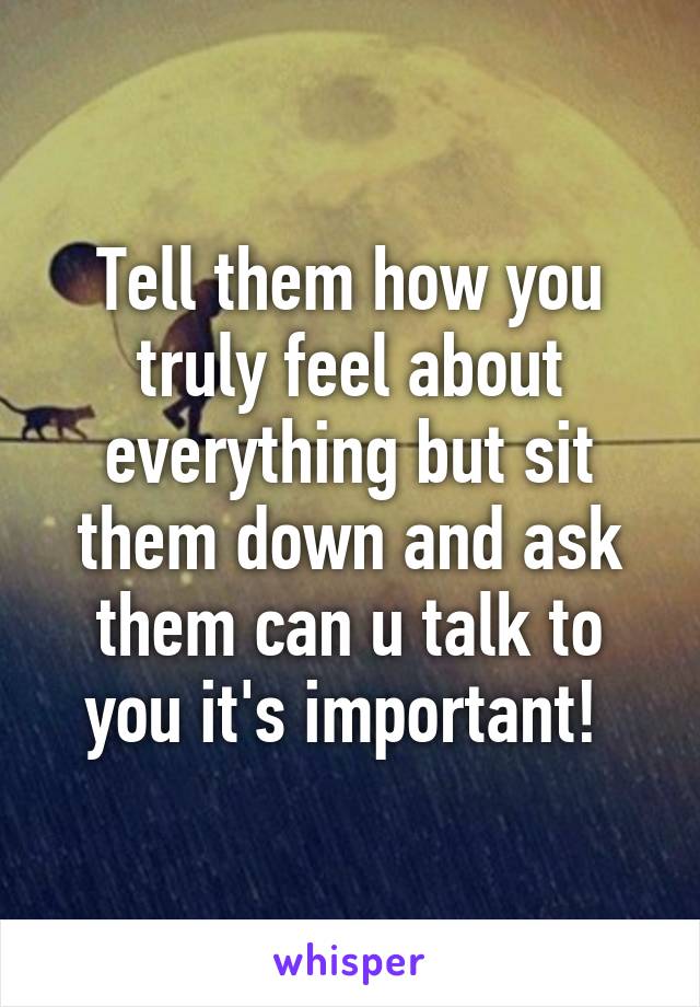 Tell them how you truly feel about everything but sit them down and ask them can u talk to you it's important! 