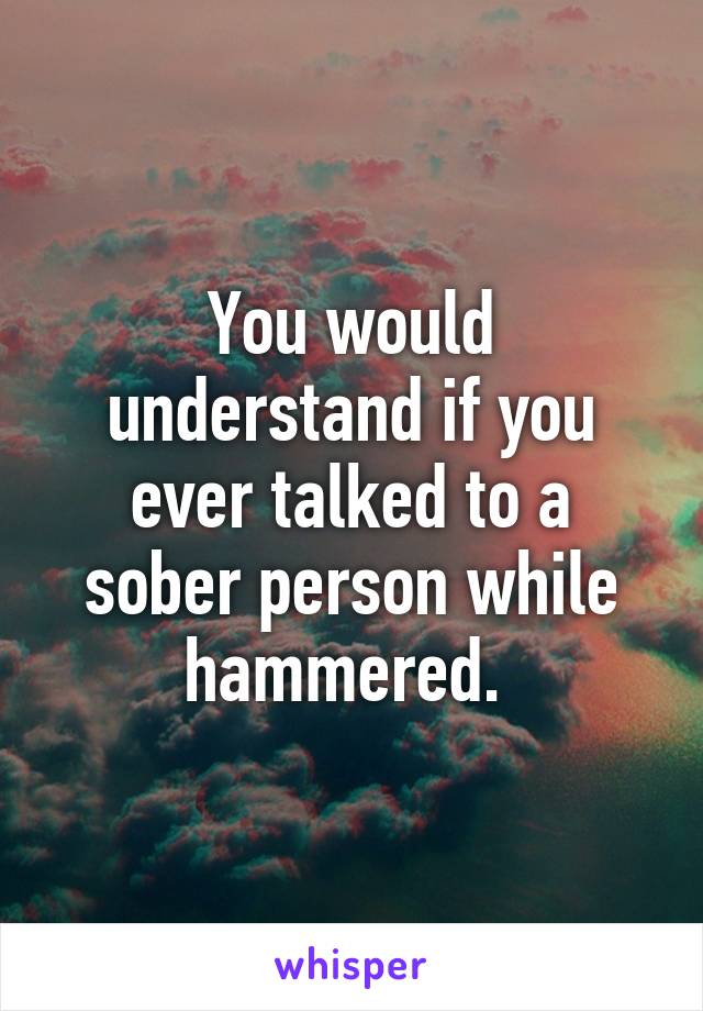 You would understand if you ever talked to a sober person while hammered. 