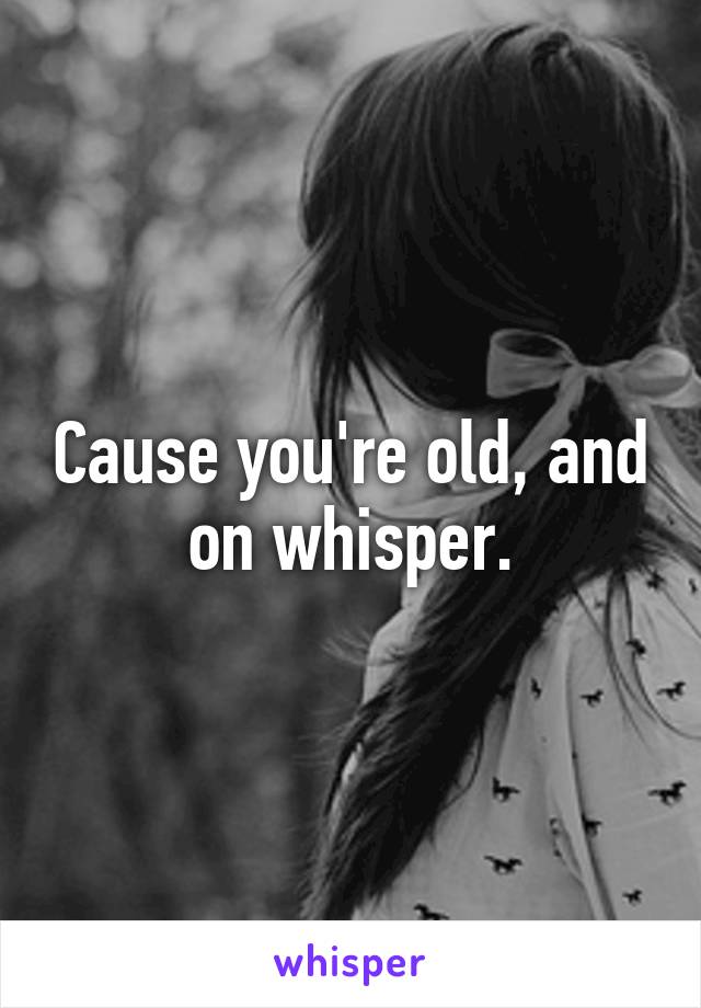 Cause you're old, and on whisper.