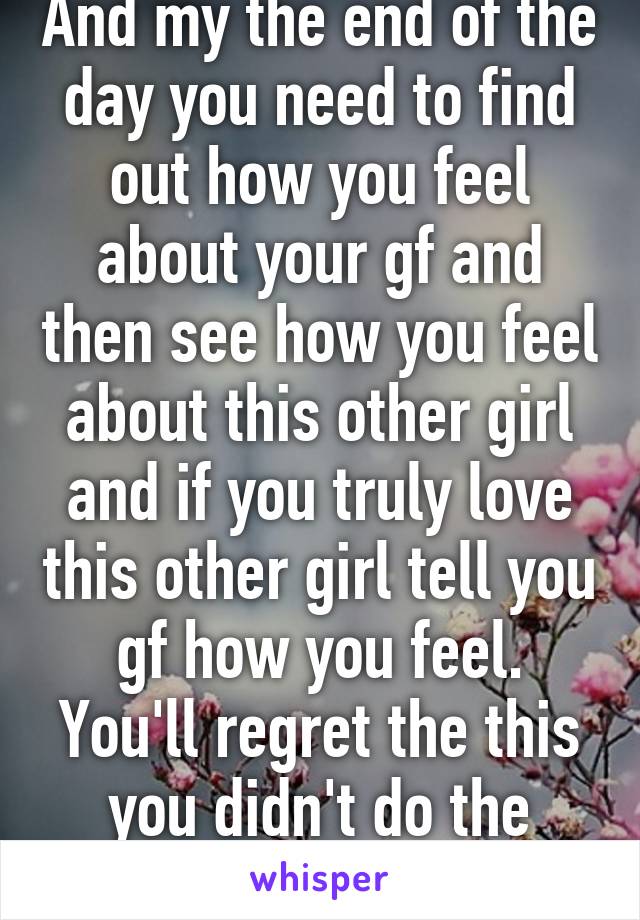 And my the end of the day you need to find out how you feel about your gf and then see how you feel about this other girl and if you truly love this other girl tell you gf how you feel. You'll regret the this you didn't do the most 